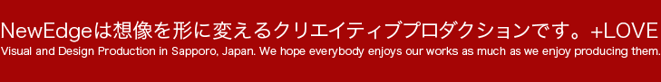 NewEdgeは想像を形に変えるクリエイティブプロダクションです。+LOVE Visual and Design Production in Sapporo, Japan. We hope everybody enjoys our works as much as we enjoy producing them. 